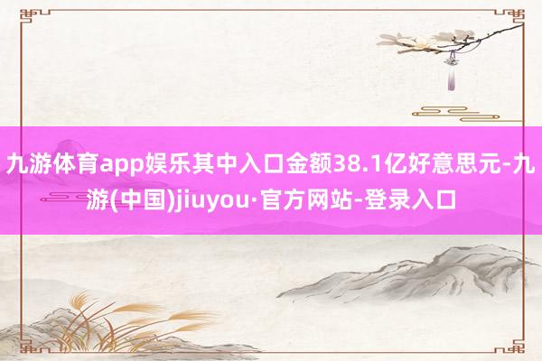 九游体育app娱乐其中入口金额38.1亿好意思元-九游(中国)jiuyou·官方网站-登录入口