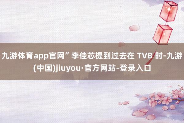 九游体育app官网”李佳芯提到过去在 TVB 时-九游(中国)jiuyou·官方网站-登录入口