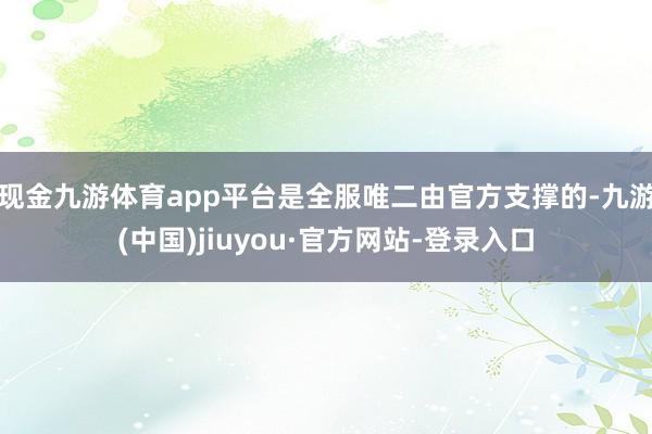现金九游体育app平台是全服唯二由官方支撑的-九游(中国)jiuyou·官方网站-登录入口