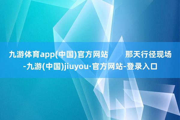 九游体育app(中国)官方网站        那天行径现场-九游(中国)jiuyou·官方网站-登录入口