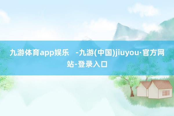 九游体育app娱乐   -九游(中国)jiuyou·官方网站-登录入口