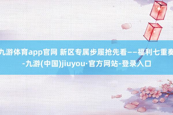 九游体育app官网 新区专属步履抢先看——福利七重奏-九游(中国)jiuyou·官方网站-登录入口