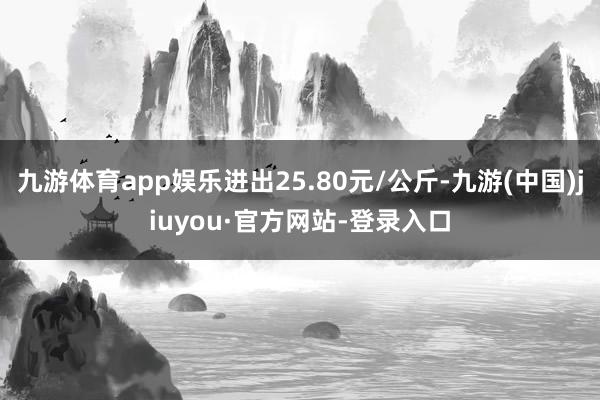 九游体育app娱乐进出25.80元/公斤-九游(中国)jiuyou·官方网站-登录入口