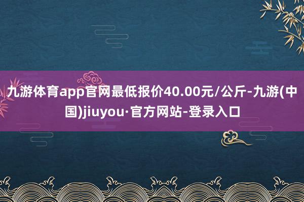九游体育app官网最低报价40.00元/公斤-九游(中国)jiuyou·官方网站-登录入口