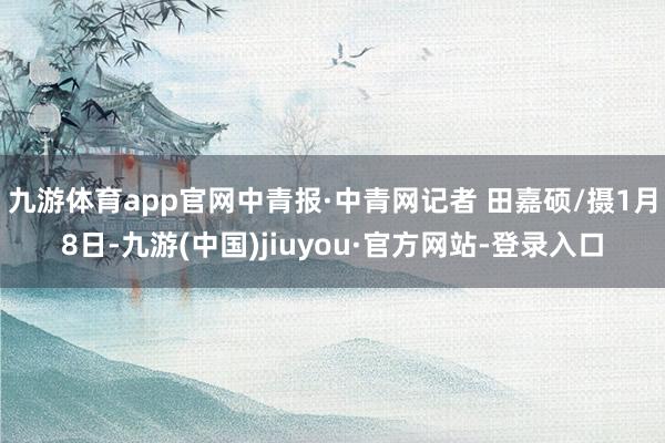 九游体育app官网中青报·中青网记者 田嘉硕/摄1月8日-九游(中国)jiuyou·官方网站-登录入口