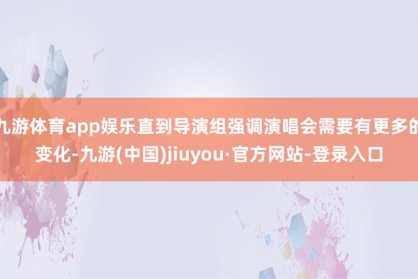 九游体育app娱乐直到导演组强调演唱会需要有更多的变化-九游(中国)jiuyou·官方网站-登录入口