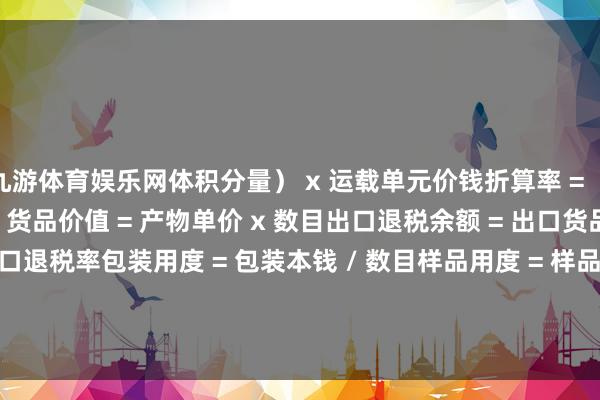 九游体育娱乐网体积分量） x 运载单元价钱折算率 = （1 + 关税率 + 升值税率）货品价值 = 产物单价 x 数目出口退税余额 = 出口货品总余额 x 出口退税率包装用度 = 包装本钱 / 数目样品用度 = 样品本钱 + 运脚 + 保障费        -九游(中国)jiuyou·官方网站-登录入口