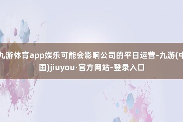 九游体育app娱乐可能会影响公司的平日运营-九游(中国)jiuyou·官方网站-登录入口