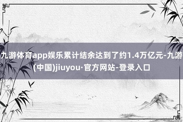 九游体育app娱乐累计结余达到了约1.4万亿元-九游(中国)jiuyou·官方网站-登录入口