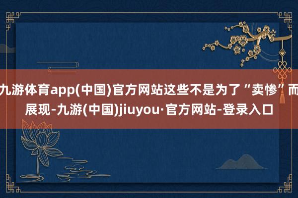 九游体育app(中国)官方网站这些不是为了“卖惨”而展现-九游(中国)jiuyou·官方网站-登录入口