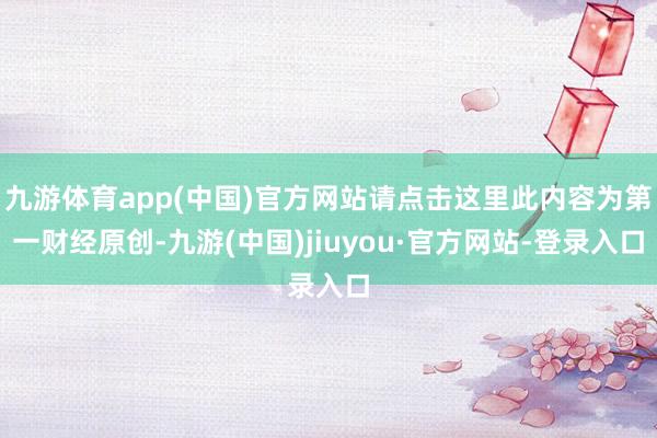 九游体育app(中国)官方网站请点击这里此内容为第一财经原创-九游(中国)jiuyou·官方网站-登录入口