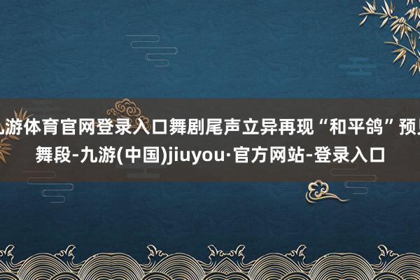 九游体育官网登录入口舞剧尾声立异再现“和平鸽”预见舞段-九游(中国)jiuyou·官方网站-登录入口