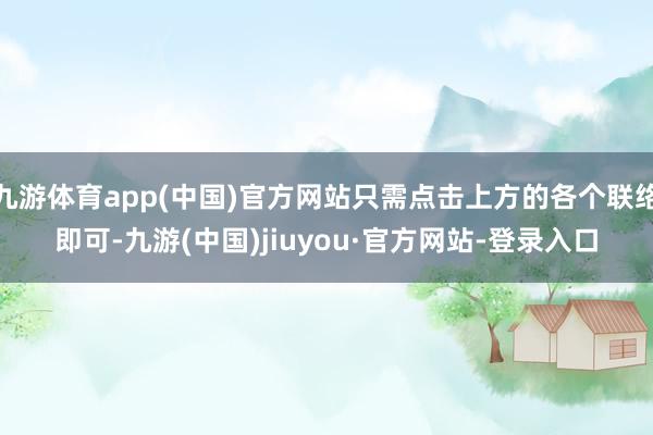 九游体育app(中国)官方网站只需点击上方的各个联络即可-九游(中国)jiuyou·官方网站-登录入口
