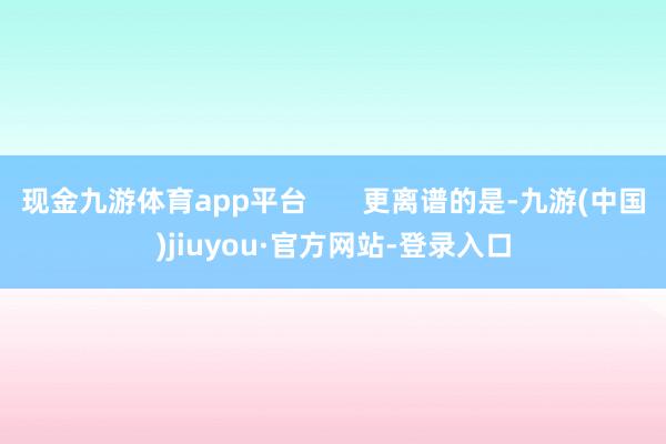 现金九游体育app平台       更离谱的是-九游(中国)jiuyou·官方网站-登录入口