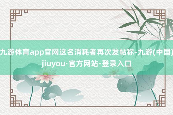 九游体育app官网这名消耗者再次发帖称-九游(中国)jiuyou·官方网站-登录入口