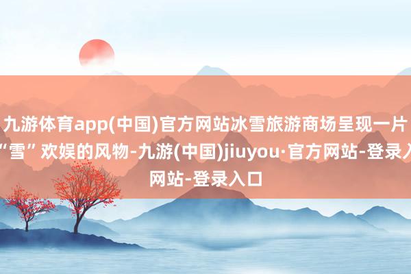 九游体育app(中国)官方网站冰雪旅游商场呈现一片热“雪”欢娱的风物-九游(中国)jiuyou·官方网站-登录入口