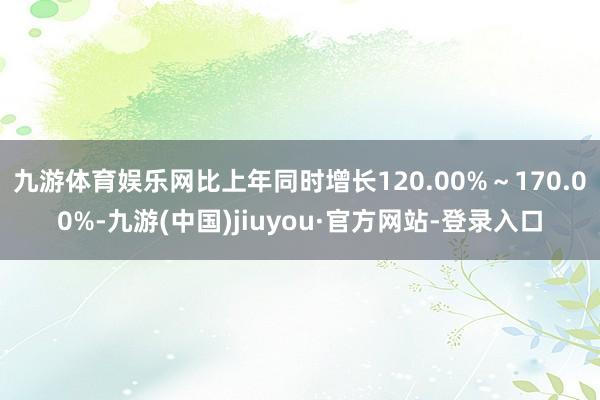 九游体育娱乐网比上年同时增长120.00%～170.00%-九游(中国)jiuyou·官方网站-登录入口