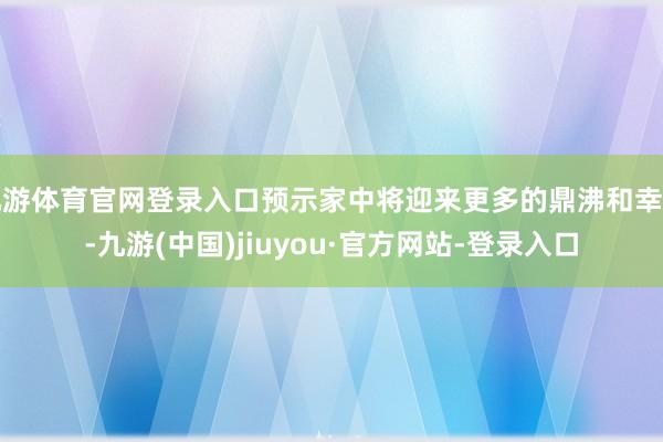 九游体育官网登录入口预示家中将迎来更多的鼎沸和幸福-九游(中国)jiuyou·官方网站-登录入口