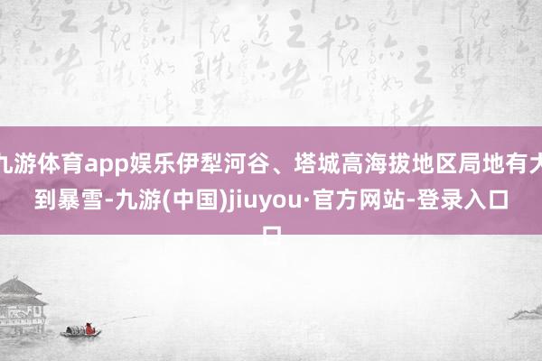 九游体育app娱乐伊犁河谷、塔城高海拔地区局地有大到暴雪-九游(中国)jiuyou·官方网站-登录入口