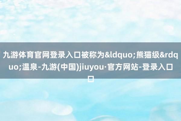 九游体育官网登录入口被称为&ldquo;熊猫级&rdquo;温泉-九游(中国)jiuyou·官方网站-登录入口