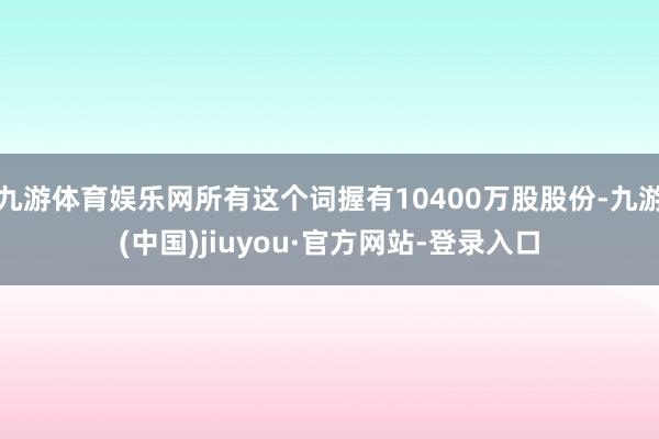 九游体育娱乐网所有这个词握有10400万股股份-九游(中国)jiuyou·官方网站-登录入口