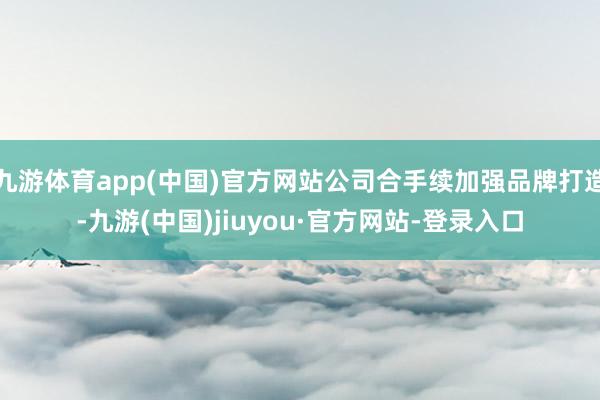 九游体育app(中国)官方网站公司合手续加强品牌打造-九游(中国)jiuyou·官方网站-登录入口