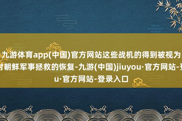 九游体育app(中国)官方网站这些战机的得到被视为俄罗斯对朝鲜军事拯救的恢复-九游(中国)jiuyou·官方网站-登录入口