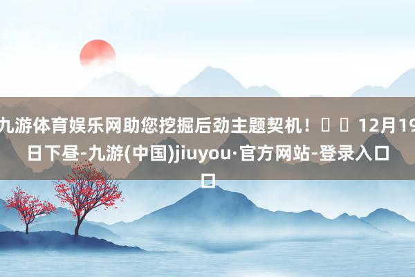 九游体育娱乐网助您挖掘后劲主题契机！		12月19日下昼-九游(中国)jiuyou·官方网站-登录入口