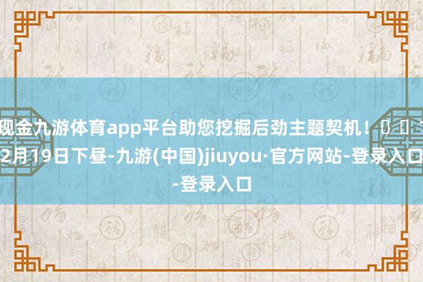 现金九游体育app平台助您挖掘后劲主题契机! 12月19日下昼-九游(中国)jiuyou·官方网站-登录入口