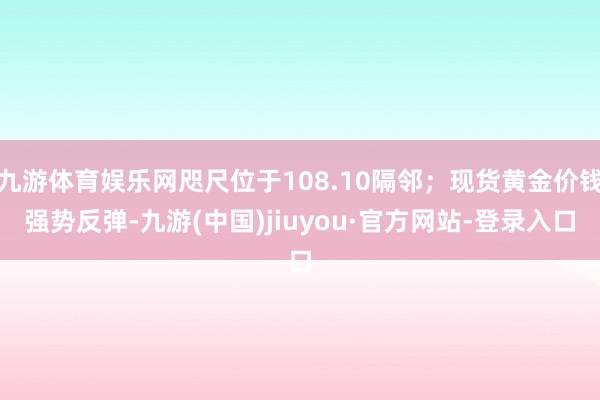 九游体育娱乐网咫尺位于108.10隔邻;现货黄金价钱强势反弹-九游(中国)jiuyou·官方网站-登录入口