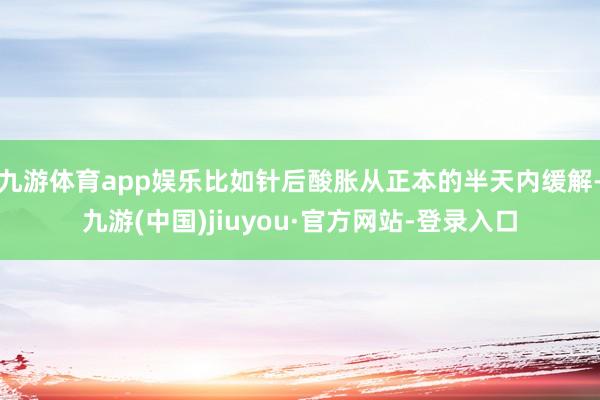 九游体育app娱乐比如针后酸胀从正本的半天内缓解-九游(中国)jiuyou·官方网站-登录入口