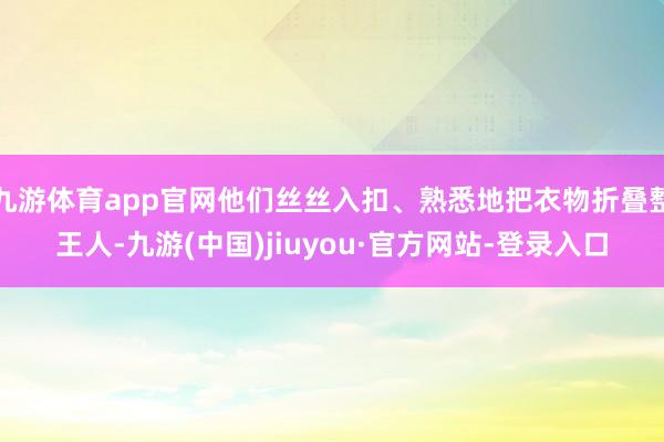 九游体育app官网他们丝丝入扣、熟悉地把衣物折叠整王人-九游(中国)jiuyou·官方网站-登录入口