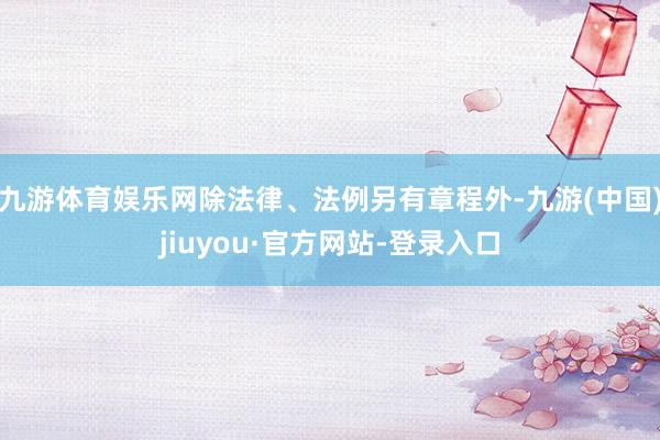 九游体育娱乐网除法律、法例另有章程外-九游(中国)jiuyou·官方网站-登录入口