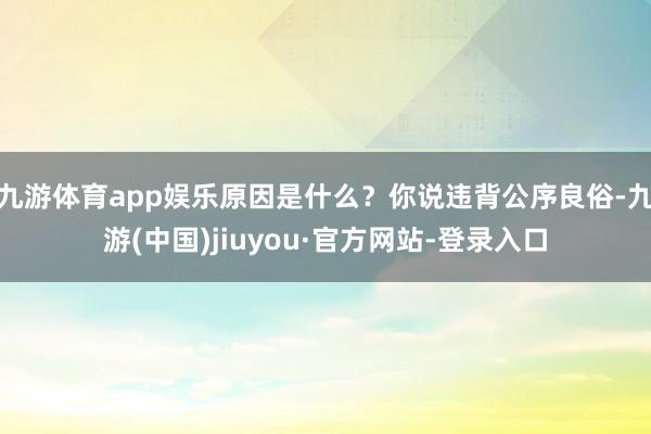 九游体育app娱乐原因是什么?你说违背公序良俗-九游(中国)jiuyou·官方网站-登录入口