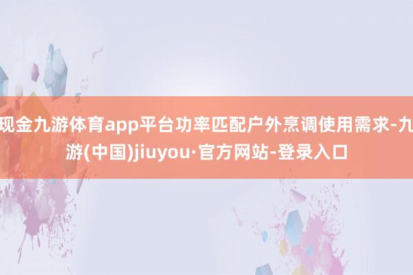 现金九游体育app平台功率匹配户外烹调使用需求-九游(中国)jiuyou·官方网站-登录入口