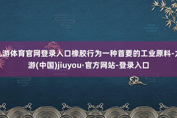 九游体育官网登录入口橡胶行为一种首要的工业原料-九游(中国)jiuyou·官方网站-登录入口
