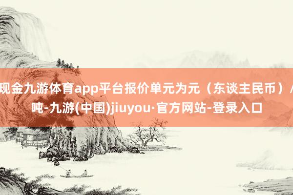 现金九游体育app平台报价单元为元(东谈主民币)/吨-九游(中国)jiuyou·官方网站-登录入口