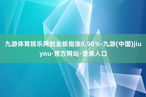 九游体育娱乐网创业板指涨0.90%-九游(中国)jiuyou·官方网站-登录入口