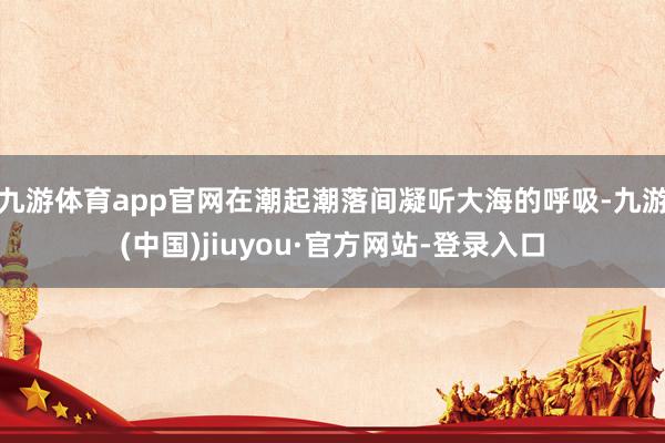 九游体育app官网在潮起潮落间凝听大海的呼吸-九游(中国)jiuyou·官方网站-登录入口