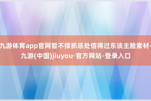 九游体育app官网暂不撑抓惩处信得过东谈主脸素材-九游(中国)jiuyou·官方网站-登录入口