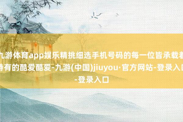 九游体育app娱乐精挑细选手机号码的每一位皆承载着特有的酷爱酷爱-九游(中国)jiuyou·官方网站-登录入口