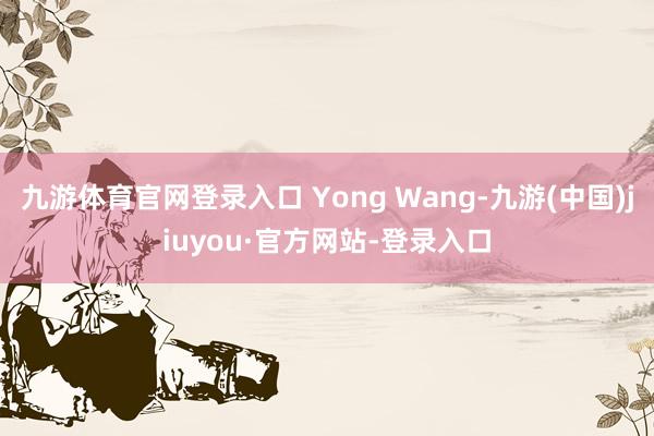 九游体育官网登录入口 Yong Wang-九游(中国)jiuyou·官方网站-登录入口