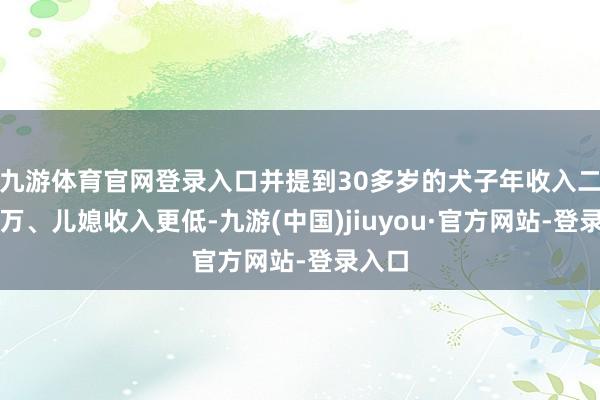 九游体育官网登录入口并提到30多岁的犬子年收入二三十万、儿媳收入更低-九游(中国)jiuyou·官方网站-登录入口