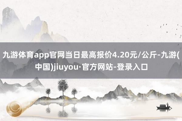 九游体育app官网当日最高报价4.20元/公斤-九游(中国)jiuyou·官方网站-登录入口