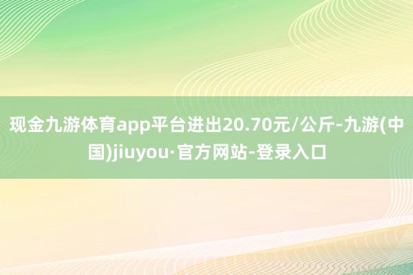 现金九游体育app平台进出20.70元/公斤-九游(中国)jiuyou·官方网站-登录入口
