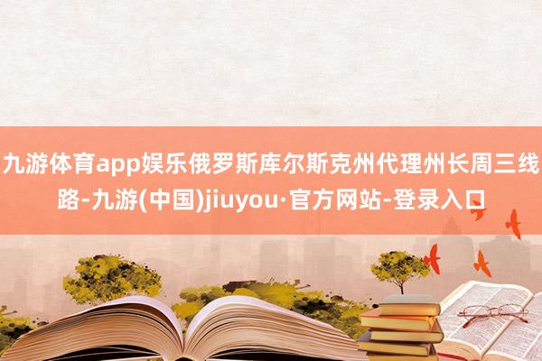 九游体育app娱乐 俄罗斯库尔斯克州代理州长周三线路-九游(中国)jiuyou·官方网站-登录入口