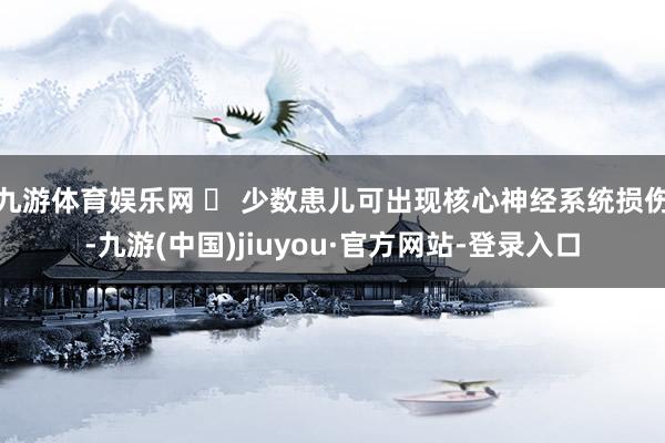 九游体育娱乐网 ✅ 少数患儿可出现核心神经系统损伤-九游(中国)jiuyou·官方网站-登录入口