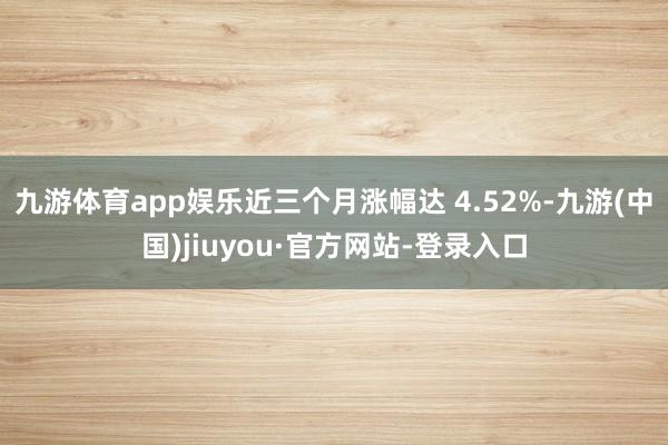 九游体育app娱乐近三个月涨幅达 4.52%-九游(中国)jiuyou·官方网站-登录入口