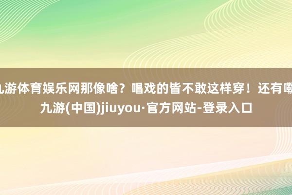 九游体育娱乐网那像啥?唱戏的皆不敢这样穿!还有嘞-九游(中国)jiuyou·官方网站-登录入口