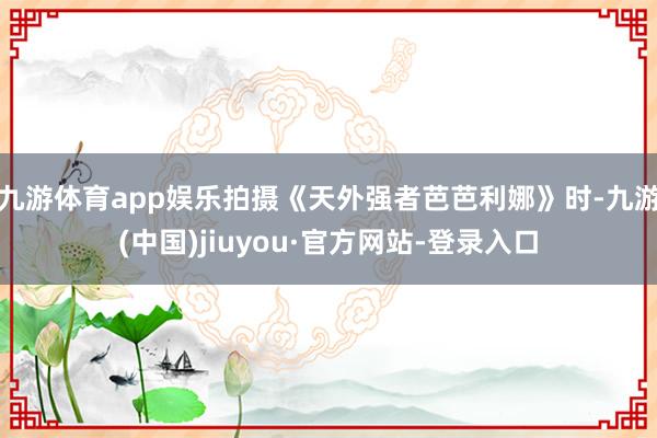 九游体育app娱乐拍摄《天外强者芭芭利娜》时-九游(中国)jiuyou·官方网站-登录入口